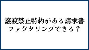 譲渡禁止特約がある請求書はファクタリングできる？