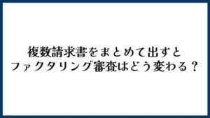 複数請求書をまとめて出すとファクタリング審査はどう変わる？